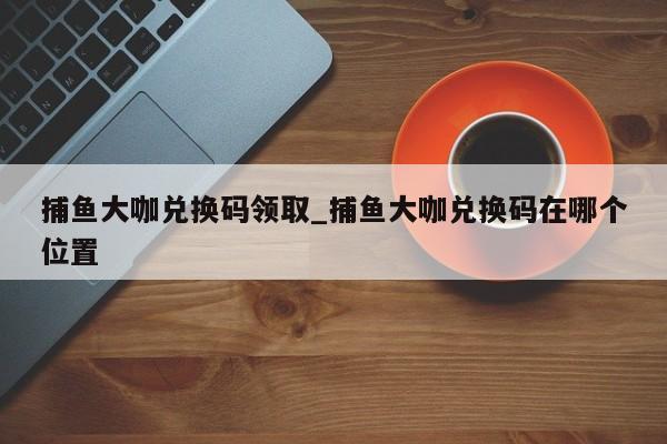捕鱼大咖兑换码领取_捕鱼大咖兑换码在哪个位置