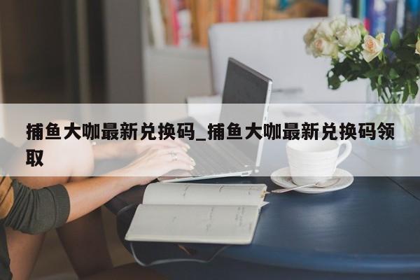 捕鱼大咖最新兑换码_捕鱼大咖最新兑换码领取