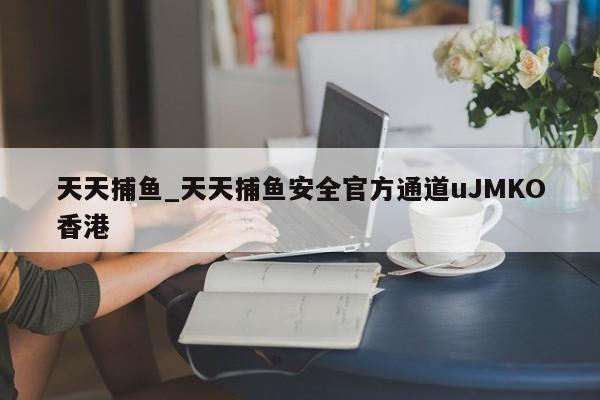 天天捕鱼_天天捕鱼安全官方通道uJMKO香港