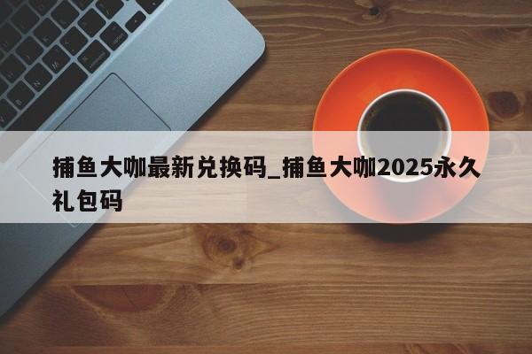 捕鱼大咖最新兑换码_捕鱼大咖2025永久礼包码