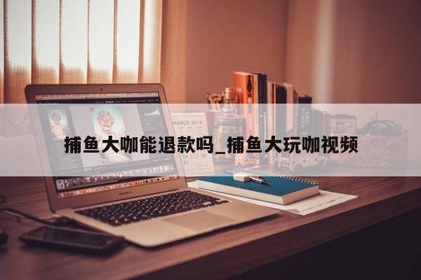 捕鱼大咖能退款吗_捕鱼大玩咖视频